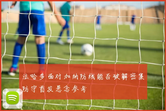 法哈多面对加纳防线能否破解密集防守首发悬念参考