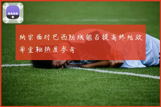 纳宗面对巴西防线能否提高终结效率金靴热度参考