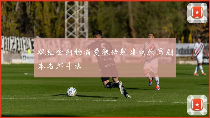 双红会利物浦曼联传射建功改写剧本名帅斗法