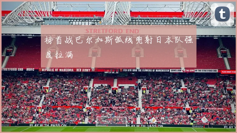榜首战巴尔加斯弧线兜射日本队强度拉满