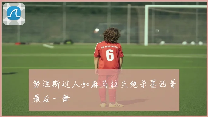 努涅斯过人如麻乌拉圭绝杀墨西哥最后一舞