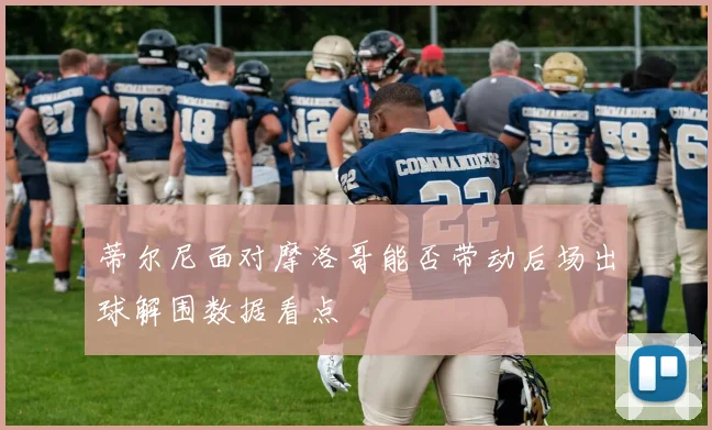 蒂尔尼面对摩洛哥能否带动后场出球解围数据看点