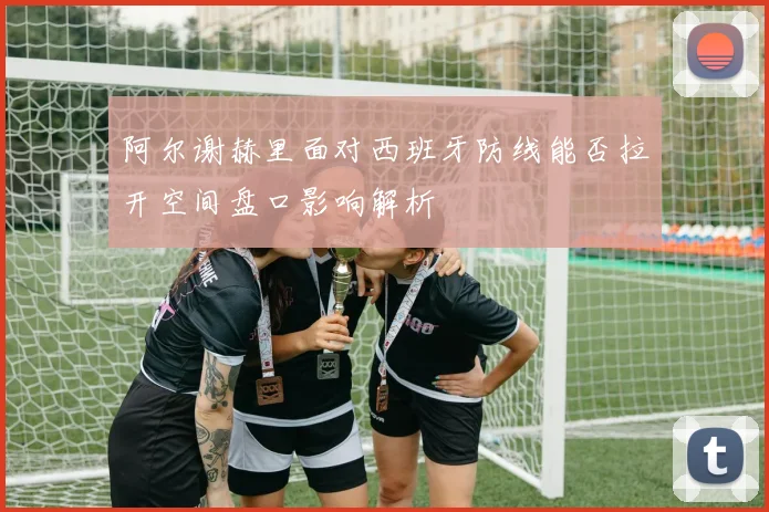 阿尔谢赫里面对西班牙防线能否拉开空间盘口影响解析