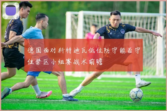 德国面对科特迪瓦低位防守能否守住禁区小组赛战术前瞻