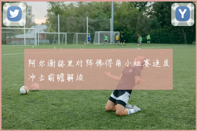 阿尔谢赫里对阵佛得角小组赛速度冲击前瞻解读