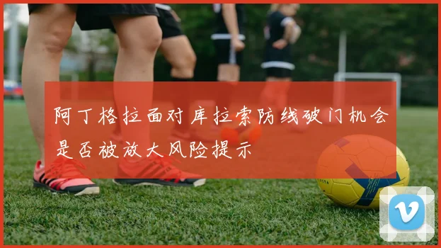阿丁格拉面对库拉索防线破门机会是否被放大风险提示