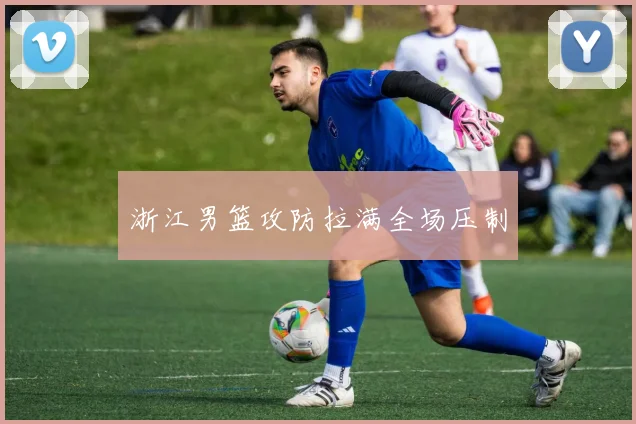 浙江男篮攻防拉满全场压制