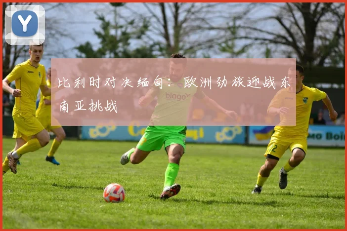比利时对决缅甸:欧洲劲旅迎战东南亚挑战