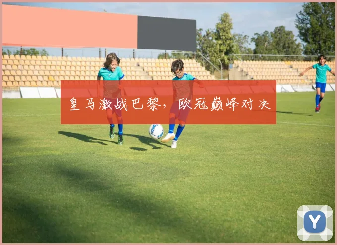 皇马激战巴黎，欧冠巅峰对决