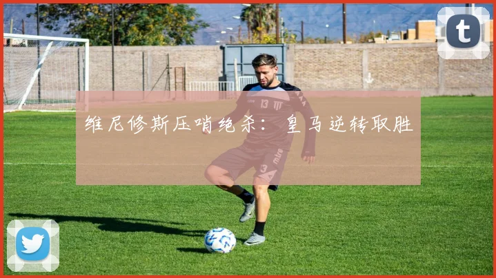 维尼修斯压哨绝杀：皇马逆转取胜