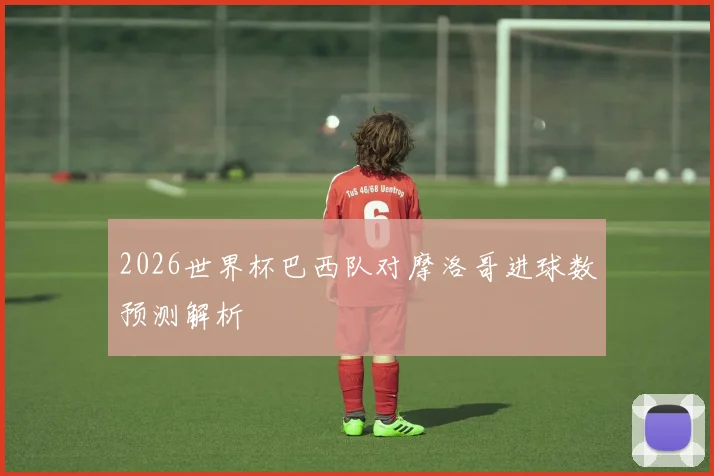 2026世界杯巴西队对摩洛哥进球数预测解析