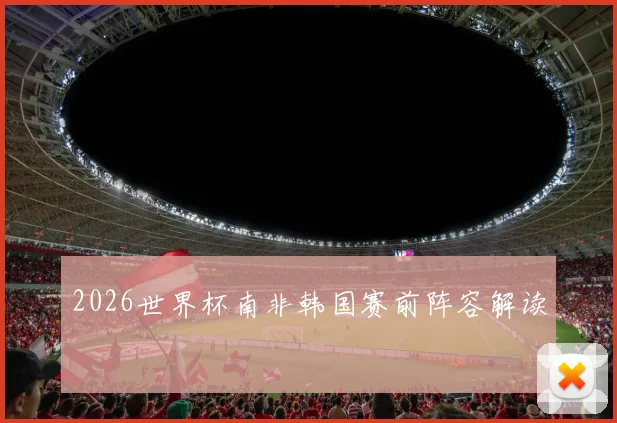 2026世界杯南非韩国赛前阵容解读