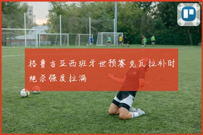 格鲁吉亚西班牙世预赛克瓦拉补时绝杀强度拉满