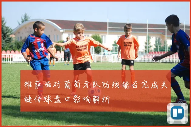 维萨面对葡萄牙队防线能否完成关键传球盘口影响解析