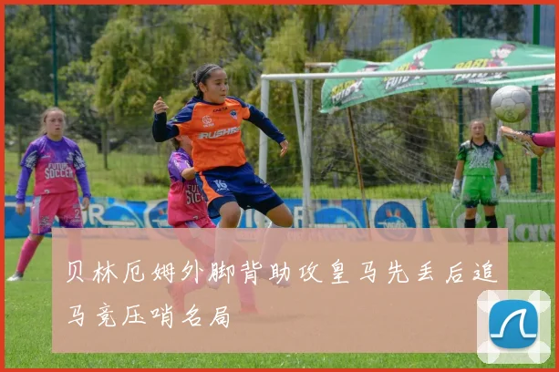 贝林厄姆外脚背助攻皇马先丢后追马竞压哨名局