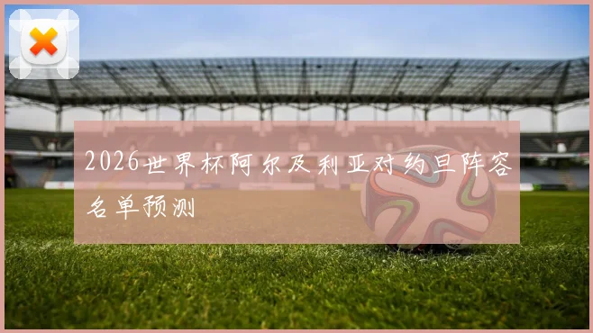 2026世界杯阿尔及利亚对约旦阵容名单预测
