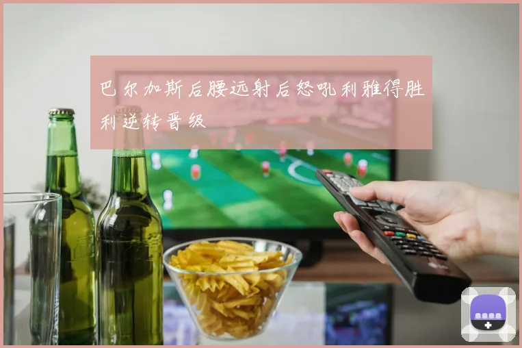巴尔加斯后腰远射后怒吼利雅得胜利逆转晋级