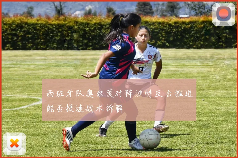 西班牙队奥尔莫对阵沙特反击推进能否提速战术拆解