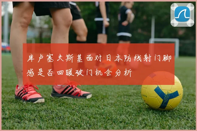 库卢塞夫斯基面对日本防线射门脚感是否回暖破门机会分析