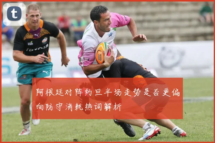 阿根廷对阵约旦半场走势是否更偏向防守消耗热词解析