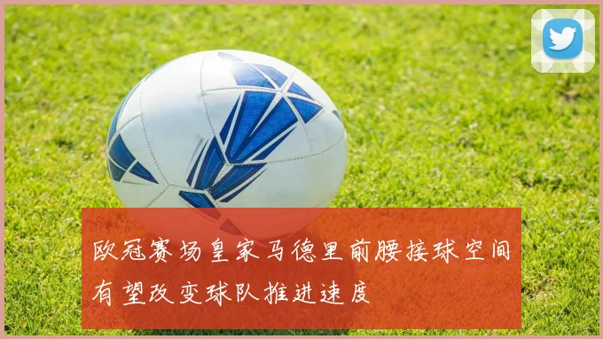 欧冠赛场皇家马德里前腰接球空间有望改变球队推进速度