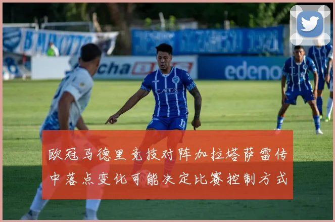 欧冠马德里竞技对阵加拉塔萨雷传中落点变化可能决定比赛控制方式