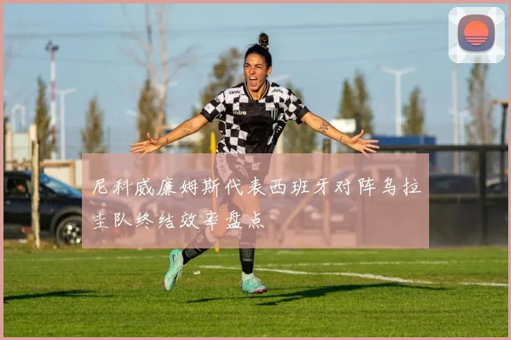 尼科威廉姆斯代表西班牙对阵乌拉圭队终结效率盘点