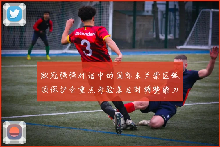 欧冠强强对话中的国际米兰禁区弧顶保护会重点考验落后时调整能力