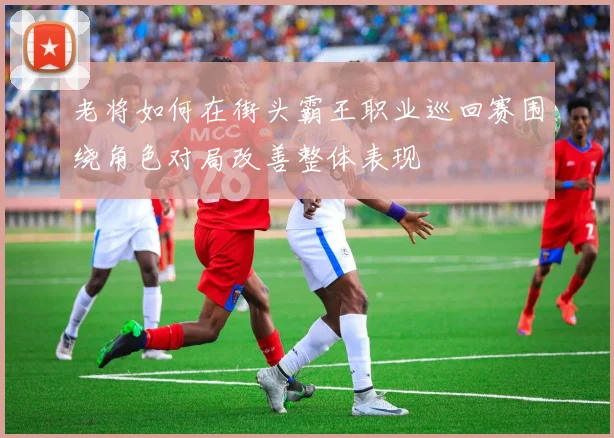 老将如何在街头霸王职业巡回赛围绕角色对局改善整体表现