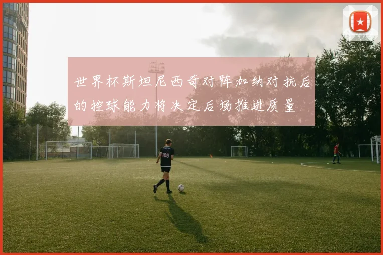 世界杯斯坦尼西奇对阵加纳对抗后的控球能力将决定后场推进质量