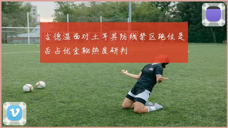 古德温面对土耳其防线禁区跑位是否占优金靴热度研判