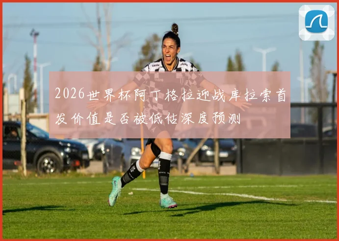 2026世界杯阿丁格拉迎战库拉索首发价值是否被低估深度预测