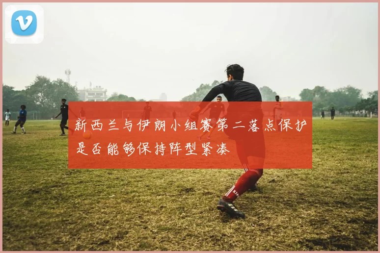 新西兰与伊朗小组赛第二落点保护是否能够保持阵型紧凑