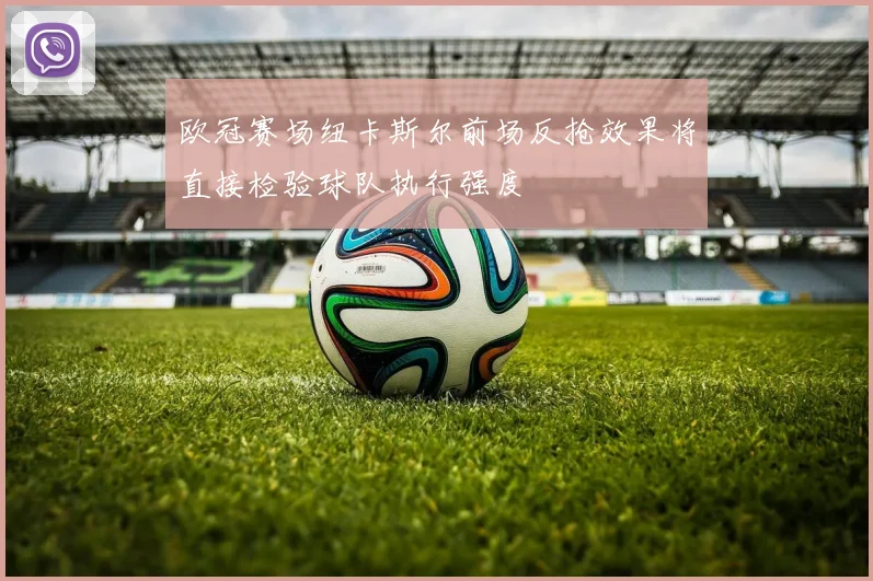 欧冠赛场纽卡斯尔前场反抢效果将直接检验球队执行强度