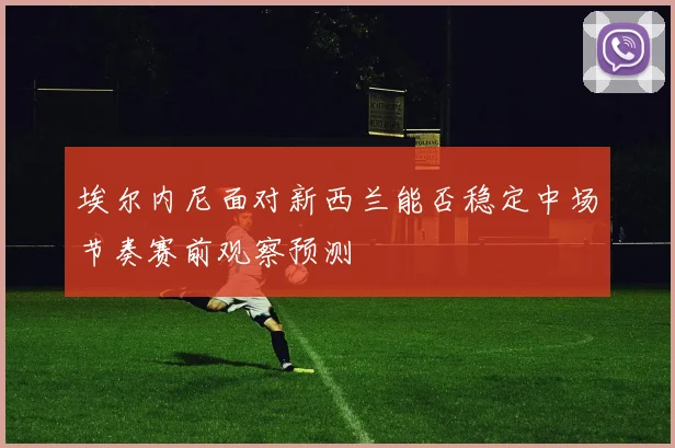埃尔内尼面对新西兰能否稳定中场节奏赛前观察预测